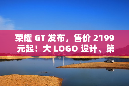 荣耀 GT 发布，售价 2199 元起！大 LOGO 设计、第三代骁龙 8！