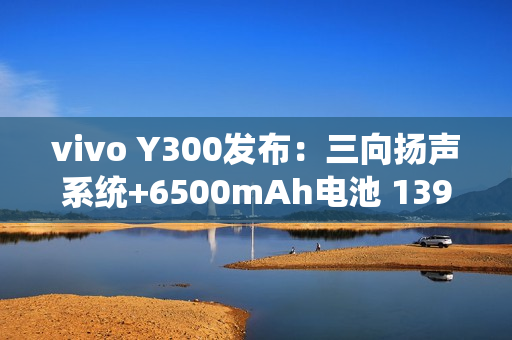 vivo Y300发布：三向扬声系统+6500mAh电池 1399元起