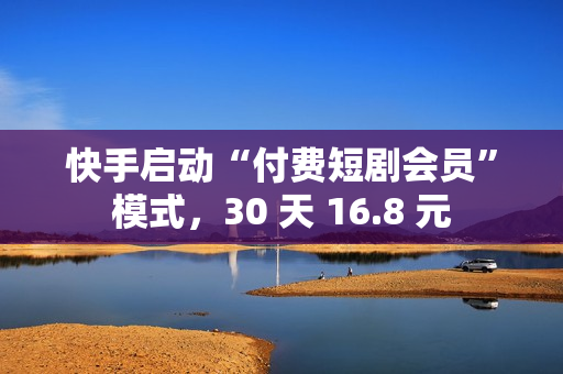 快手启动“付费短剧会员”模式,30 天 16.8 元 快手启动“付费短剧会员”模式,30 天 16.8 元