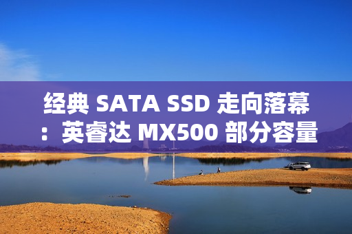 经典 SATA SSD 走向落幕：英睿达 MX500 部分容量已处于 EOL 状态