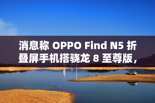 消息称 OPPO Find N5 折叠屏手机搭骁龙 8 至尊版，支持 IPX8 防水