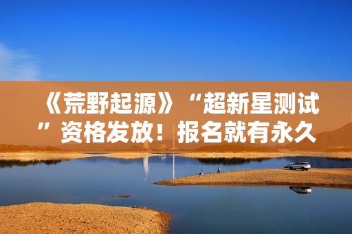 《荒野起源》“超新星测试”资格发放！报名就有永久限定称号！