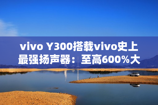 vivo Y300搭载vivo史上最强扬声器：至高600%大音量