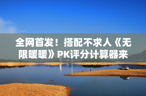 全网首发！搭配不求人《无限暖暖》PK评分计算器来了！爆肝数日工坊粉丝专属福利~