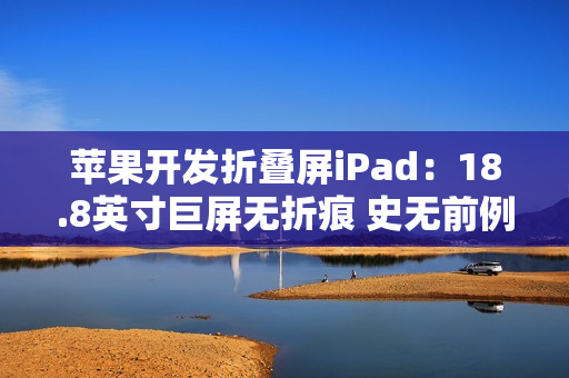 苹果开发折叠屏iPad：18.8英寸巨屏无折痕 史无前例