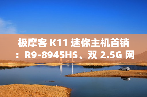极摩客 K11 迷你主机首销：R9-8945HS、双 2.5G 网口，2699 元起