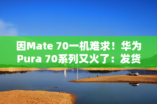因Mate 70一机难求！华为Pura 70系列又火了：发货量突破1000万台