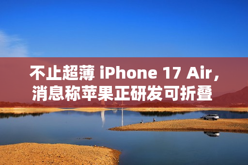 不止超薄 iPhone 17 Air，消息称苹果正研发可折叠 iPhone、MacBook