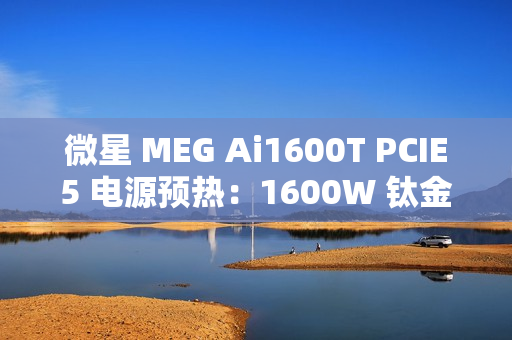 微星 MEG Ai1600T PCIE5 电源预热：1600W 钛金认证，支持 RGB 灯效