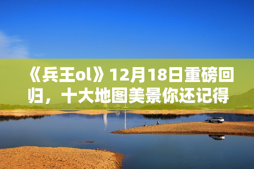 《兵王ol》12月18日重磅回归，十大地图美景你还记得吗？
