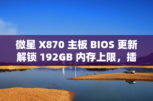 微星 X870 主板 BIOS 更新解锁 192GB 内存上限，插满 DDR5-6400 满足 1:1 甜蜜点