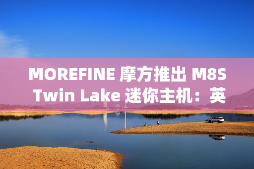 MOREFINE 摩方推出 M8S Twin Lake 迷你主机：英特尔 N150 + 双千兆网口，准系统 959 元