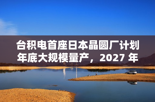 台积电首座日本晶圆厂计划年底大规模量产，2027 年投产第二家工厂
