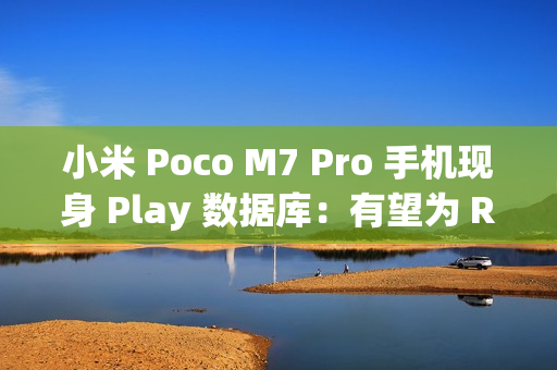 小米 Poco M7 Pro 手机现身 Play 数据库：有望为 REDMI Note 14 海外版、天玑 7025 Ultra + 12G RAM