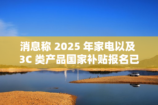 消息称 2025 年家电以及 3C 类产品国家补贴报名已开始