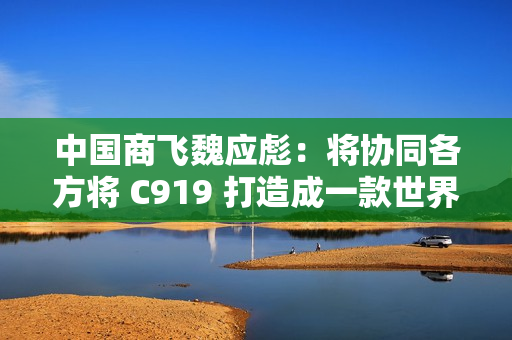 中国商飞魏应彪：将协同各方将 C919 打造成一款世界级飞机产品