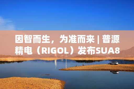 因智而生，为准而来 | 普源精电（RIGOL）发布SUA8000系列多通道收发仪