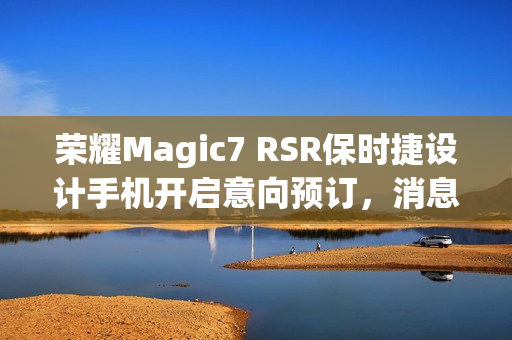 荣耀Magic7 RSR保时捷设计手机开启意向预订，消息称本月下旬发布