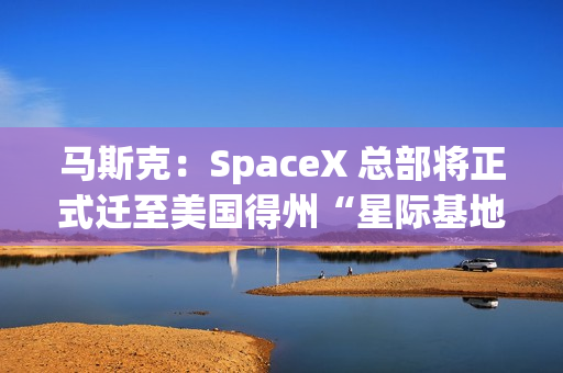 马斯克：SpaceX 总部将正式迁至美国得州“星际基地市”