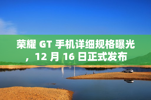 荣耀 GT 手机详细规格曝光，12 月 16 日正式发布