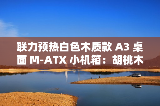 联力预热白色木质款 A3 桌面 M-ATX 小机箱：胡桃木纯木格栅、12 月 19 日上市