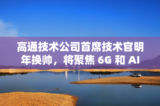 高通技术公司首席技术官明年换帅，将聚焦 6G 和 AI