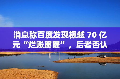 消息称百度发现极越 70 亿元“烂账窟窿”，后者否认并称系今年预计亏损额
