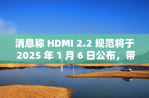 消息称 HDMI 2.2 规范将于 2025 年 1 月 6 日公布，带来更高带宽