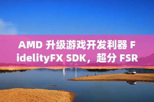 AMD 升级游戏开发利器 FidelityFX SDK，超分 FSR 技术 3.1.3 来袭