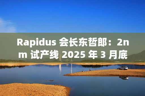 Rapidus 会长东哲郎：2nm 试产线 2025 年 3 月底前设备就绪，4 月启动
