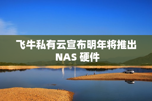 飞牛私有云宣布明年将推出 NAS 硬件
