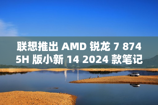 联想推出 AMD 锐龙 7 8745H 版小新 14 2024 款笔记本电脑，3999 元