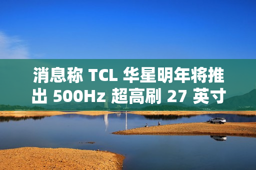 消息称 TCL 华星明年将推出 500Hz 超高刷 27 英寸 QHD 分辨率电竞显示面板