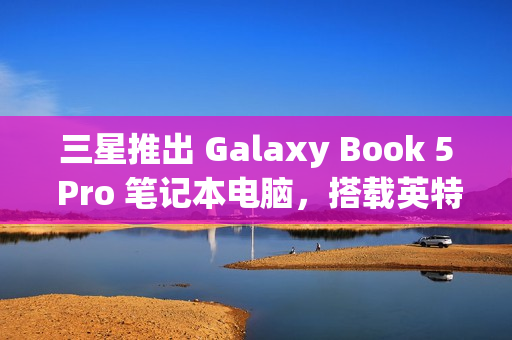 三星推出 Galaxy Book 5 Pro 笔记本电脑，搭载英特尔酷睿 200V 处理器