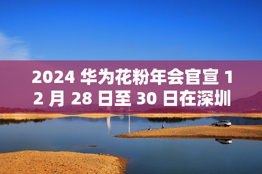 2024 华为花粉年会官宣 12 月 28 日至 30 日在深圳举行