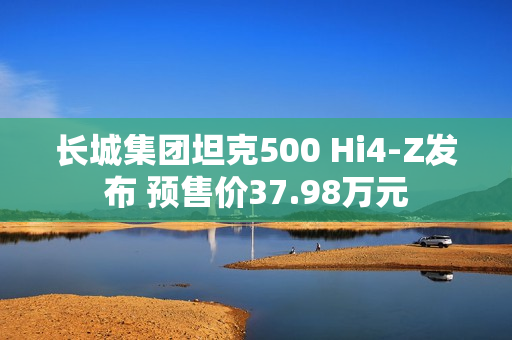 长城集团坦克500 Hi4-Z发布 预售价37.98万元