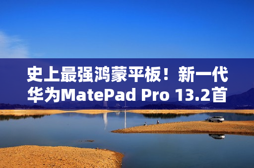 史上最强鸿蒙平板！新一代华为MatePad Pro 13.2首销：5199元起