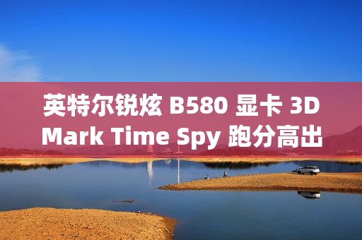 英特尔锐炫 B580 显卡 3DMark Time Spy 跑分高出 A770 约 11.86%