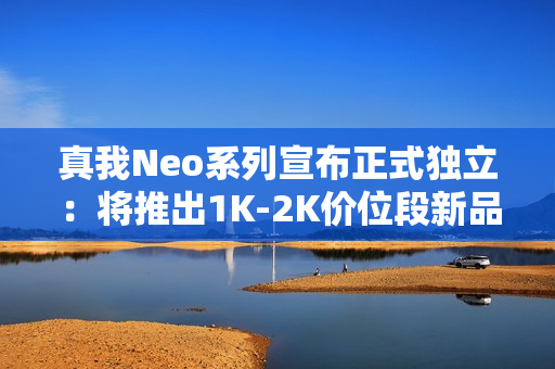 真我Neo系列宣布正式独立:将推出1K-2K价位段新品 真我Neo系列宣布正式独立:将推出1K-2K价位段新品