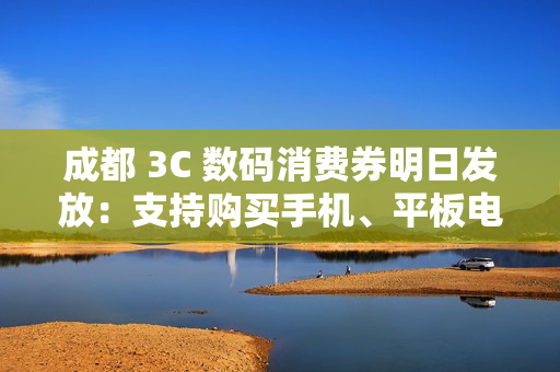 成都 3C 数码消费券明日发放：支持购买手机、平板电脑、智能手表、耳机等，单人最高可省 2500 元