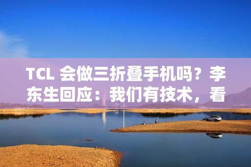 TCL 会做三折叠手机吗？李东生回应：我们有技术，看市场需要