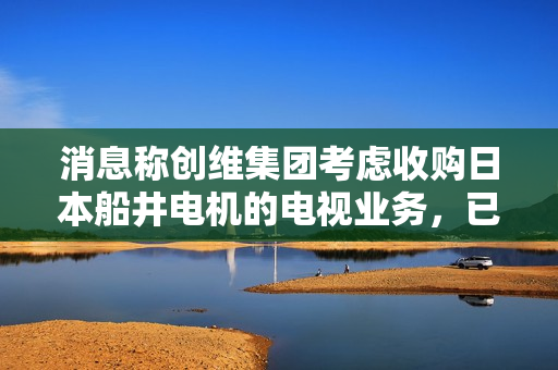 消息称创维集团考虑收购日本船井电机的电视业务，已开始谈判