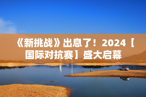 《新挑战》出息了！2024【国际对抗赛】盛大启幕