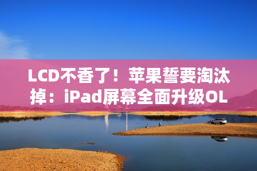 LCD不香了！苹果誓要淘汰掉：iPad屏幕全面升级OLED