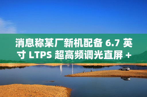 消息称某厂新机配备 6.7 英寸 LTPS 超高频调光直屏 + 5300mAh 电池，预计为荣耀 GT