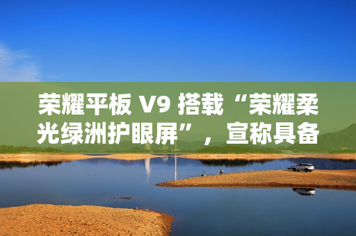 荣耀平板 V9 搭载“荣耀柔光绿洲护眼屏”，宣称具备抗眩光 / 噪点特性
