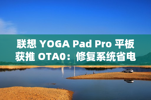 联想 YOGA Pad Pro 平板获推 OTA0：修复系统省电模式问题