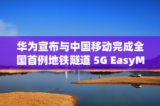 华为宣布与中国移动完成全国首例地铁隧道 5G EasyMacro 高精度定位商业化部署