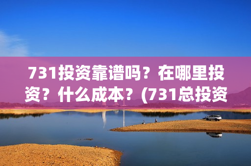 731投资靠谱吗？在哪里投资？什么成本？(731总投资多少)