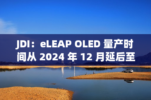 JDI：eLEAP OLED 量产时间从 2024 年 12 月延后至 2025 年 3 月